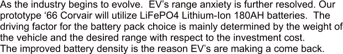 As the industry begins to evolve.  EVs range anxiety is further resolved. Our prototype 66 Corvair will utilize LiFePO4 Lithium-Ion 180AH batteries.  The driving factor for the battery pack choice is mainly determined by the weight of the vehicle and the desired range with respect to the investment cost. The improved battery density is the reason EVs are making a come back.